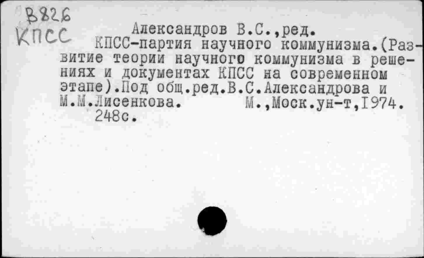 ﻿/пес
Александров В.С.,ред.
КПСС-партия научного коммунизма.(Раз
витие теории научного коммунизма в решениях и документах КПСС на современном этапе).Под общ.ред.В.С.Александрова и М.М.Лисенкова. М..Моск.ун-т,1974.
248с.